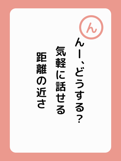 んー、どうする？ 気軽に話せる 距離の近さ