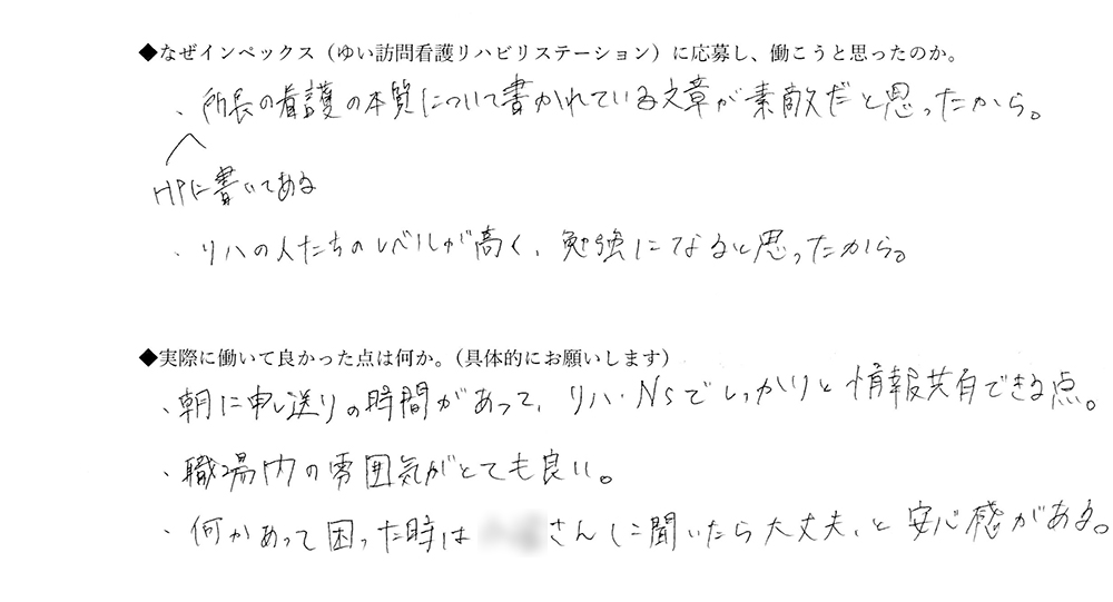 【ゆいに応募した理由は】HPに書いてある所長の看護の本質について書かれている文章が素敵だと思ったから。リハの人たちのレベルが高く、勉強になると思ったから。【実際によかった点は】朝に申し送りの時間があって、リハ、NSでしっかりと情報共有できる点。職場内の雰囲気がとても良い。何かあって困ったときは、Oさんに聞いたら大丈夫と安心感がある。