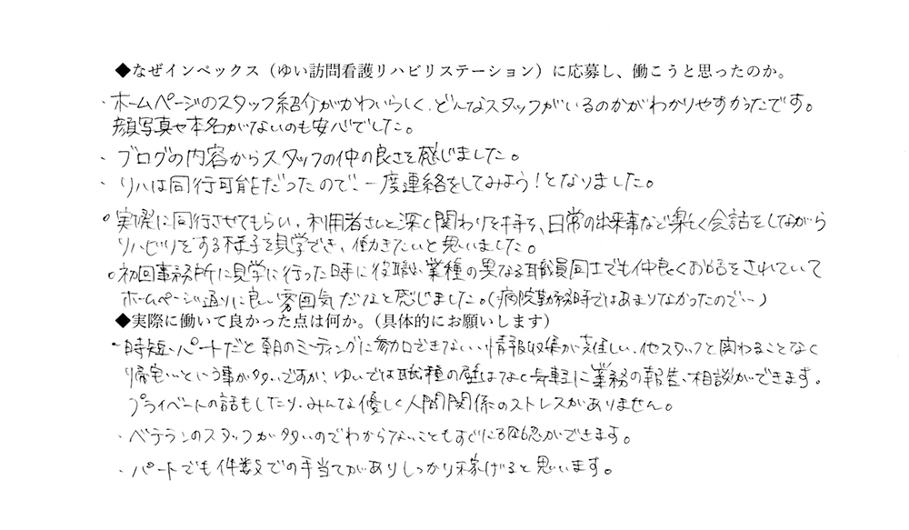 【ゆいに応募した理由は】ホームページのスタッフ紹介がかわいらしく、どんなスタッフがいるのかがわかりやすかったです。顔写真や本名がないのも安心でした。ブログの内容からスタッフの仲の良さを感じました。リハは同行可能だったので、一度連絡をしてみよう！となりました。実際に同行させてもらい、利用者さんと深く関わりを持ち、日常の出来事など楽しく会話をしながらリハビリする様子を見学でき、働きたいと思いました。初回事務所に見学に行ったときに、役職や業種の異なる職員同士でも仲良くお話をされていて、ホームページ通りに良い雰囲気だなと感じました。（病院勤務時ではあまりなかったので…）【実際によかった点は】時短・パートだと朝のミーティングに参加できない、情報収集が難しい、他スタッフと関わることなく帰宅、ということが多いですが、ゆいでは、職種の壁はなく、気軽に業務の報告・相談ができます。ベテランのスタッフが多いのでわからないこともすぐに確認ができます。パートでも件数での手当があり、しっかり稼げると思います。