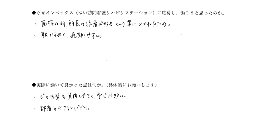 【ゆいに応募した理由は】面接のとき、所長の訪看が好きという姿に魅かれたため。駅から近く、通勤しやすい。【実際によかった点は】どの先輩も質問しやすく、学びが多い。訪看のベテランばかり。