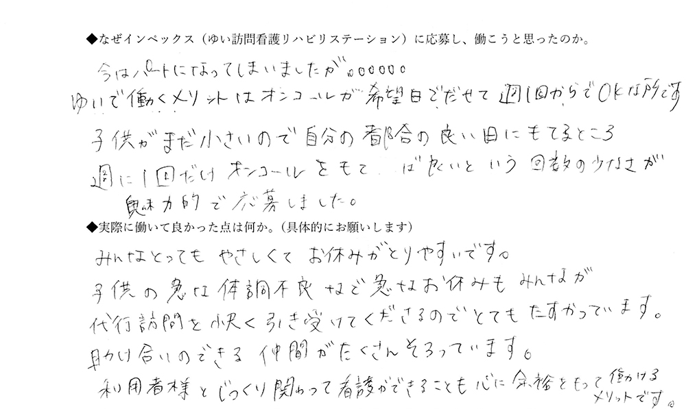 【ゆいに応募した理由は】今はパートになってしまいましたが、ゆいで働くメリットはオンコールが希望日で出せて、週1回からでOKなところです。子供がまだ小さいので、自分の都合の良い日にもてるところ。週1回だけオンコールをもてば良いという回数の少なさが魅力的で応募しました。【実際によかった点は】みんなとっても優しくてお休みがとりやすいです。子供の急な体調不良など急なお休みもみんなが代行訪問を快く引き受けてくださるのでとても助かっています。助け合いのできる仲間がたくさんそろっています。利用者様とじっくり関わって看護ができることも心に余裕をもって働けるメリットです。