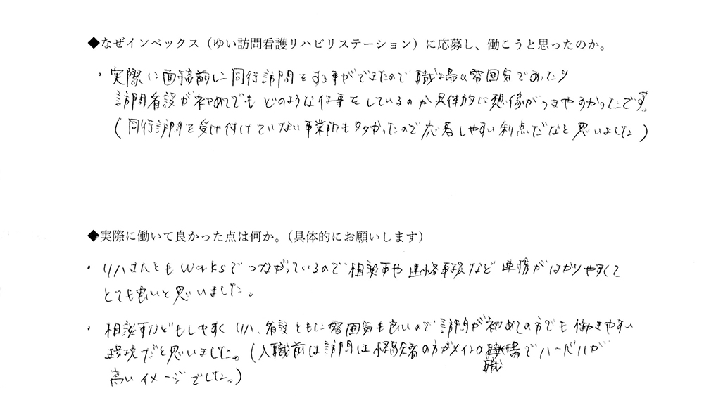 【ゆいに応募した理由は】実際に面接前に同行訪問をすることができたので、職場＆雰囲気であったり訪問看護が初めてでも、どのような仕事をしているのか具体的に想像がつきやすかったです。（同行訪問を受け付けていない事業所も多かったので、応募しやすい利点だなと思いました。【実際によかった点は】リハさんともWORKSでつながっているので、相談事や連絡事項など連携がはかりやすくてとても良いと思いました。相談事などもしやすく、リハ、看護ともに雰囲気も良いので、訪看が初めての方でも働きやすい環境だと思いました。（入職前は訪看は経験者の方がメインの職場でハードルが高いイメージでした。）