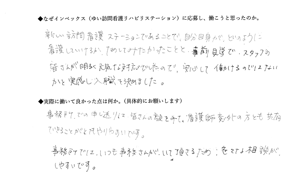 【ゆいに応募した理由は】新しい訪問看護ステーションであることで、自分自身がどのように看護していけるか、試してみたかったことと、事前見学でスタッフの皆さんが明るく元気な対応でしたので、安心して働けるのではないかと実感し入職を決めました。【実際によかった点は】事務所での申し送りは皆さんの顔をみて、看護師以外の方とも共有できることがとてもやりやすいです。事務所では、いつも事務さんがいてくださるため、色々な相談がしやすいです。