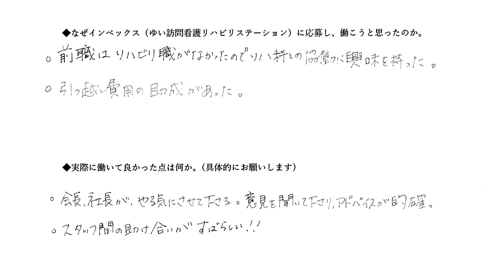 【ゆいに応募した理由は】前職はリハビリ職がなかったのでリハ科との協働に興味を持った。引っ越し費用の助成があった。【実際によかった点は】会長、社長がやる気にさせてくださる。意見を聞いてくださり、アドバイスが的確。スタッフ間の助け合いがすばらしい！！