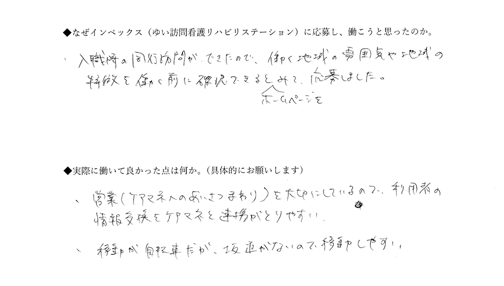 【ゆいに応募した理由は】入職時の同行訪問ができたので、働く地域の雰囲気や地域の特徴を働く前に確認できるとホームページをみて応募しました。【実際によかった点は】営業（ケアマネへのあいさつまわり）を大切にしているので、利用者の情報交換をケアマネと連携がとりやすい。移動が自転車だが、坂道がないので移動しやすい。