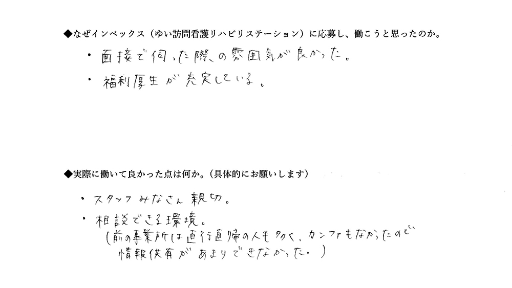 【ゆいに応募した理由は】面接で伺った際の雰囲気が良かった。福利厚生が充実している。【実際によかった点は】スタッフみなさん親切。相談できる環境。（前の事業所は直行直帰の人も多く、カンファもなかったので、情報共有があまりできなかった）