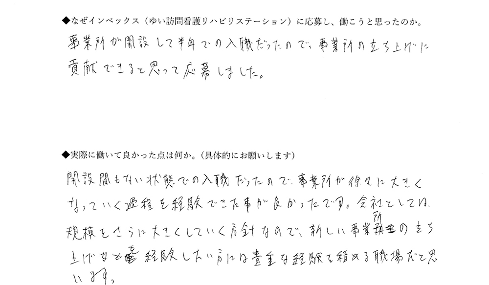 【ゆいに応募した理由は】事業所が開設して半年での入職だったので、事業所の立ち上げに貢献できると思って応募しました。【実際によかった点は】開設間もない状態での入職だったので、事務所が徐々に大きくなっていく過程を経験できたことが良かったです。会社としては、規模をさらに大きくしていく方針なので、新しい事業所の立ち上げなども経験したい方には貴重な経験を積める職場だと思います。