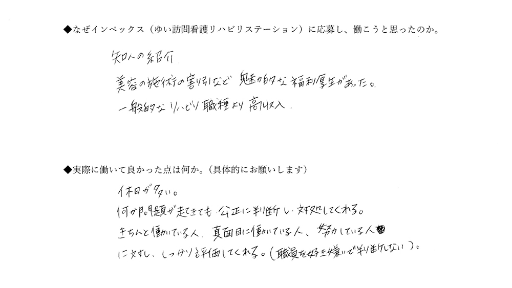 【ゆいに応募した理由は】知人の紹介。美容の施術割引など、魅力的な福利厚生があった。一般的なリハビリ職種より高収入。【実際によかった点は】休日が多い。何か問題が起きても、公正に判断し、対処してくれる。きちんと働いている人、真面目に働いている人、努力している人に対し、しっかり評価してくれる。（職員を好き嫌いで判断しない）